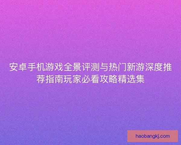安卓手机游戏全景评测与热门新游深度推荐指南玩家必看攻略精选集