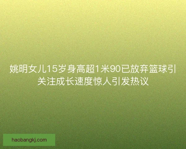 姚明女儿15岁身高超1米90已放弃篮球引关注成长速度惊人引发热议