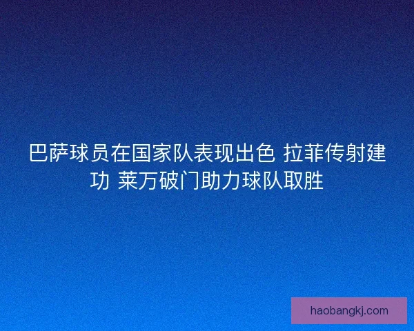 巴萨球员在国家队表现出色 拉菲传射建功 莱万破门助力球队取胜