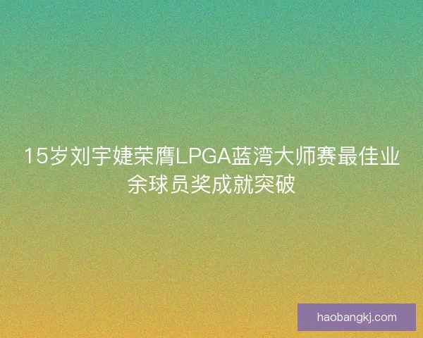 15岁刘宇婕荣膺LPGA蓝湾大师赛最佳业余球员奖成就突破