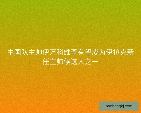 中国队主帅伊万科维奇有望成为伊拉克新任主帅候选人之一