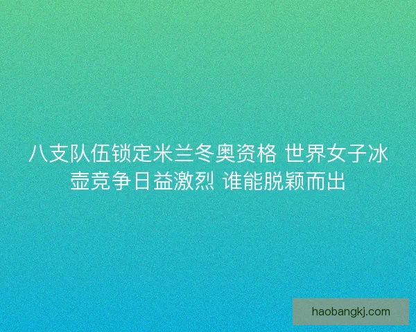 八支队伍锁定米兰冬奥资格 世界女子冰壶竞争日益激烈 谁能脱颖而出
