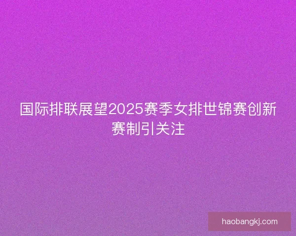 国际排联展望2025赛季女排世锦赛创新赛制引关注