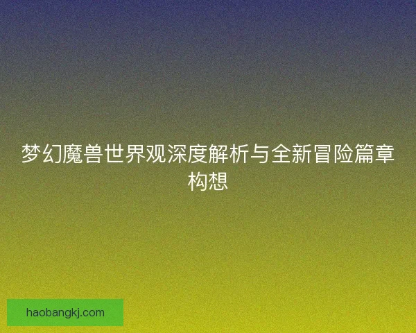 梦幻魔兽世界观深度解析与全新冒险篇章构想