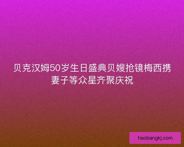 贝克汉姆50岁生日盛典贝嫂抢镜梅西携妻子等众星齐聚庆祝