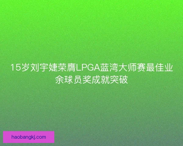 15岁刘宇婕荣膺LPGA蓝湾大师赛最佳业余球员奖成就突破